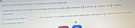 Type the correct answer in the box. If necessary, use I for the fraction bar. 
A solid wooden block in the shape of a rectangular prism has a length, wiith, and height of  1/2  centimeter  1/8  contimeter, and  1/8  Eabn fine her 
respectively 
The vallume of the black is □ cubic centimeter. The number of cubic wooden blocks with a side length of  1/8  conlimeter that can be cut from 
the rectangular block is □