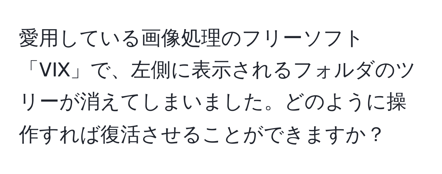 愛用している画像処理のフリーソフト「VIX」で、左側に表示されるフォルダのツリーが消えてしまいました。どのように操作すれば復活させることができますか？