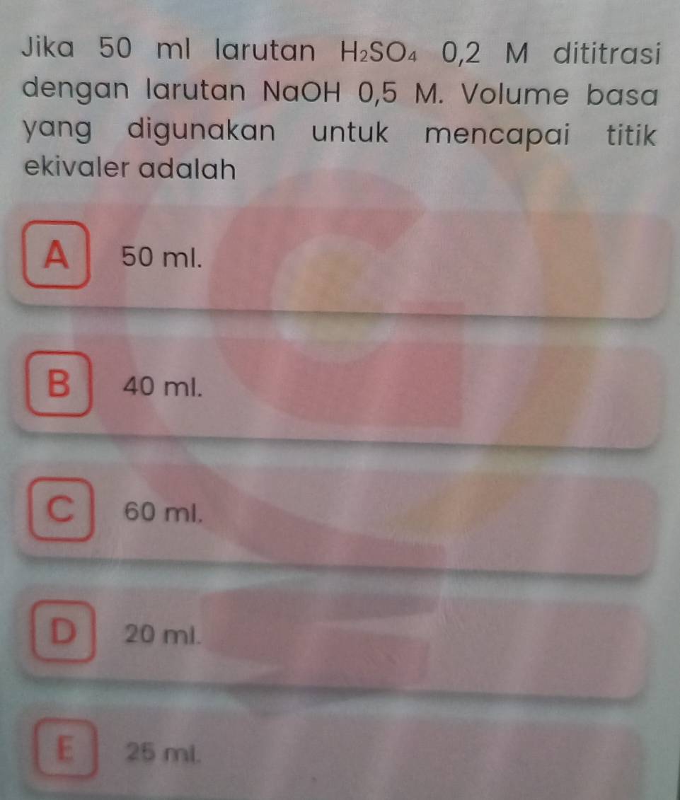 Jika 50 ml larutan H_2SO_4 0 2 M dititrasi
dengan larutan NaOH 0,5 M. Volume basa
yang digunakan untuk mencapai titik 
ekivaler adalah
A 50 ml.
B 40 ml.
C 60 ml.
D 20 ml.
E 25 ml.