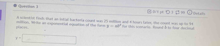 □ 0/1 pt つ 3 99 DDetails 
A scientist finds that an intial bacteria count was 25 million and 4 hours later, the count was up to 94
million. Write an exponential equation of the form y=ab^x for this scenario. Round b to four decimal 
places.
y=□