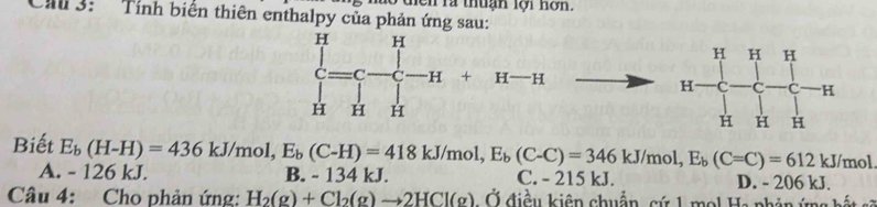 diên rà thuận lội nơn.
Cal 3: Tính biến thiên enthalpy của phản ứng sau:
+ H —

Biết E_b(H-H)=436kJ/mol, E_b(C-H)=418kJ/mol, E_b(C-C)=346kJ/mol, E_b(C=C)=612kJ/mol C. - 215 kJ.
A. - 126 kJ. B. - 134 kJ. D. - 206 kJ.
Câu 4: Cho phản ứng: H_2(g)+Cl_2(g)to 2HCl(g) Ở điều kiên chuẩn, cứ 1 mol Ha phản ứng bất sẽ