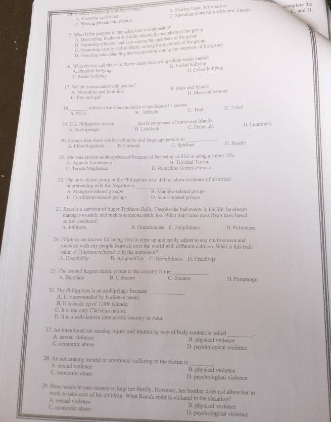 Wien te frrannt p at its stats S01 B. Sharing basic infornation
A. Knowing each other complete the
C. Sharing private information D. Spending more time with new friends C, and D.
15. What is the purpose of engaging into a reistionship?
A. Developing fordness and unity aniong the members of the group
B. Nurturing affection and care among the members of the grop
C. Promoting loyalty and solidarity among the members of the group
D. Fostering understandlng and coopesation anong the members of the group
16. What do you call the act of harassment done using online social media'?
A. Physical bullying B. Verhal bullying
D. Cyber bullying
C. Social bullying
17. Which is assuciated with gender?' B. Male and female
A. Masculine and feminine
D. Man and woman
C. Boy and girl
18._ refers to the characteristics or qualities of a person. C. Trait D. Tribal
A. Style B. Atritude
19. The Philippines is n/n _that is composed of numerous islands.
A. Archipelago B. Landlock C. Peninsula D. Landmark
20. Groups that share similar ethnicity and language pertain to _D. People
A. Ethnolinguistic B. Cultural C. Spiritual
21. She was known as sharpshooter because of her being skillful in using a sniper rifle.
A. Agueda Kahabagan B. Trinidad Teeson
C. Teresa Mapbanua D. Remedios Gomez-Paraiso
22. The only ethnic group in the Philippines who did not show evidence of historical
interbreeding with the Negritos is_
A. Mangyan-relased groups B. Manobo-related groups
C. Cordilleran-related groups D. Sama-related groups
23. Ryan is a survivor of Super Typhoon Rolly. Despite the bad events in his life, he always
manages to smile and makes someone smile too. What trait/value does Ryan have based
on the statement?
A. Jolliness B. Gratefulness C. Helpfulness D. Politeness
24. Filipinos are known for being able to cope up and easily adjust to any environment and
socialize with any people from all over the world with different cultures. What is this trait
value of Filipinos referred to in the statemem?
A. Hospitality B. Adaptability C. Grtefulness D. Creativity
25. The second largest ethnic group in the country is the_ D. Pampango
A. Bicolano B. Cebuano C. Tocano
26. The Philippines is an archipelago because
A. It is surrounded by bodies of water.
_
B. It is made up of 7,000 islands.
C. It is the only Christian nation.
D. It is a well-known democratic country in Asia.
27. An intentional act causing injury and trauma by way of body contact is called _.
A. sexual violence B. physical violence
C. economic abuse D. psychological violence
28. An act causing mental or emotional suffering to the victim is_ ."
A. sexual violence B. physical violence
C. economic abuse D. psychological violence
29. Rona wants to earn money to help her family. However, her brother does not allow her to
work to take care of his children. What Rona's right is violated in the situation?
A. sexual violence B. physical violence
C. economic abuse D. psychological violence