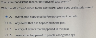 The Latin root historia means "narrative of past events."
With the affix "pre-" added to the root word, what does prehistoric mean?
A. events that happened before people kept records
B. any event that has happened in the past
C. a story of events that happened in the past
D. events that happened to people a long time ago