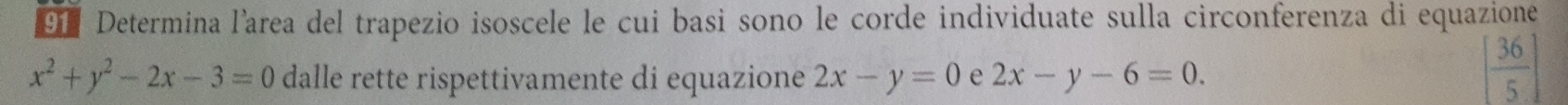 Determina l’area del trapezio isoscele le cui basi sono le corde individuate sulla circonferenza di equazione
x^2+y^2-2x-3=0 dalle rette rispettivamente di equazione 2x-y=0 e 2x-y-6=0.
[ 36/5 ]