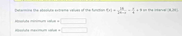 Determine the absolute extreme values of the function f(x)= 16/24-x - x/4 +9 on the interval [8,20], 
Absolute minimum value =□
Absolute maximum value =□