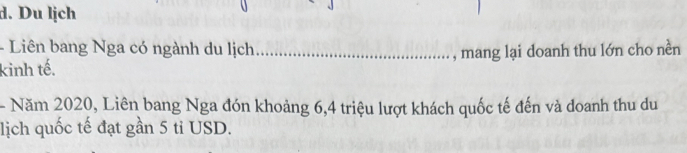 Du lịch 
- Liên bang Nga có ngành du lịch 
kinh tế. _, mang lại doanh thu lớn cho nền 
- Năm 2020, Liên bang Nga đón khoảng 6, 4 triệu lượt khách quốc tế đến và doanh thu du 
lịch quốc tế đạt gần 5 ti USD.