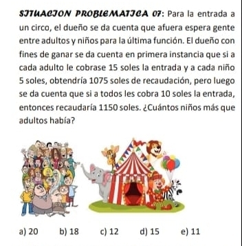 SJTUACION PROBLEMATJCA 07: Para la entrada a 
un circo, el dueño se da cuenta que afuera espera gente 
entre adultos y niños para la última función. El dueño con 
fines de ganar se da cuenta en primera instancia que si a 
cada adulto le cobrase 15 soles la entrada y a cada niño
5 soles, obtendría 1075 soles de recaudación, pero luego 
se da cuenta que si a todos les cobra 10 soles la entrada, 
entonces recaudaría 1150 soles. ¿Cuántos niños más que 
adultos había? 
1