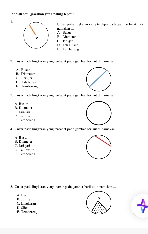 Pilihlah satu jawaban yang paling tepat !
1.
Unsur pada lingkaran yang terdapat pada gambar berikut di
nam akan ..
A. Busur
B. Diameter
C. Jari-jari
D. Tali Busur
E. Tembereng
2. Unsur pada lingkaran yang terdapat pada gambar berikut di namakan ...
A. Busur
B. Diameter
C. Jari-jari
D. Tali busur
E. Tembereng
3. Unsur pada lingkaran yang terdapat pada gambar berikut di namakan ...
A. Busur
B. Diameter
C. Jari-jari
D. Tali busur
E. Tembereng
4. Unsur pada lingkaran yang terdapat pada gambar berikut di namakan ...
A. Busur
B. Diameter
C. Jari-jari
D. Tali busur
E. Tembereng
5. Unsur pada lingkaran yang diarsir pada gambar berikut di namakan ...
A. Busur
B. Juring
C. Lingkaran
D. Slice
E. Tembereng