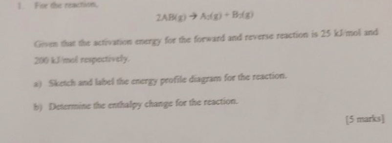 Five the reaction
2AB(g)to A_2(g)+B_2(g)
Given that the activation energy for the forward and reverse reaction is 25 kJ/mol and
200 kJ/mol respectively. 
a) Sketch and label the energy profile diagram for the reaction. 
b) Determine the enthalpy change for the reaction. 
[5 marks]