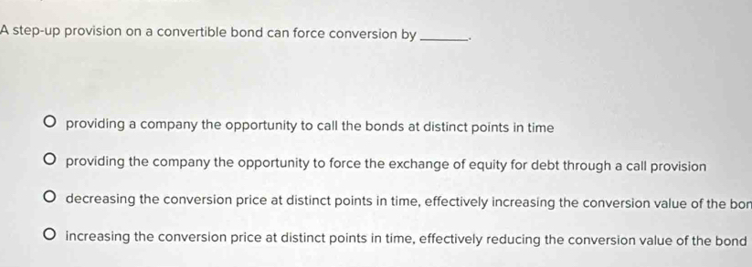 A step-up provision on a convertible bond can force conversion by _、.
providing a company the opportunity to call the bonds at distinct points in time
providing the company the opportunity to force the exchange of equity for debt through a call provision
decreasing the conversion price at distinct points in time, effectively increasing the conversion value of the bor
increasing the conversion price at distinct points in time, effectively reducing the conversion value of the bond