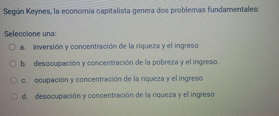 Según Keynes, la economía capitalista genera dos problemas fundamentales:
Seleccione una:
a. inversión y concentración de la riqueza y el ingreso
b. desocupación y concentración de la pobreza y el ingreso.
c. ocupación y concentración de la riqueza y el ingreso
d. desocupación y concentración de la riqueza y el ingreso