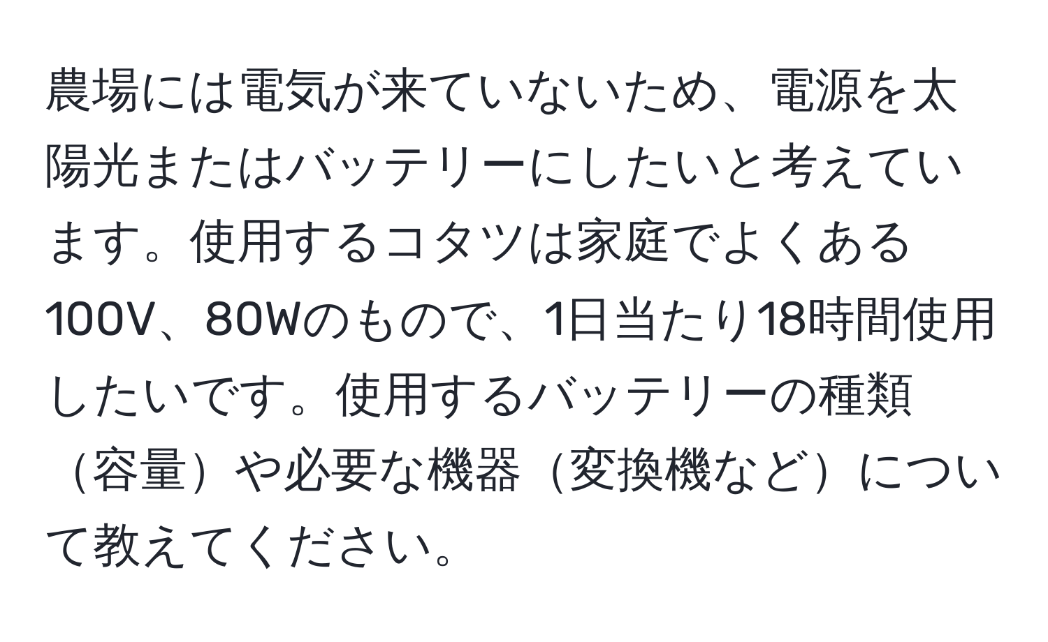 農場には電気が来ていないため、電源を太陽光またはバッテリーにしたいと考えています。使用するコタツは家庭でよくある100V、80Wのもので、1日当たり18時間使用したいです。使用するバッテリーの種類容量や必要な機器変換機などについて教えてください。