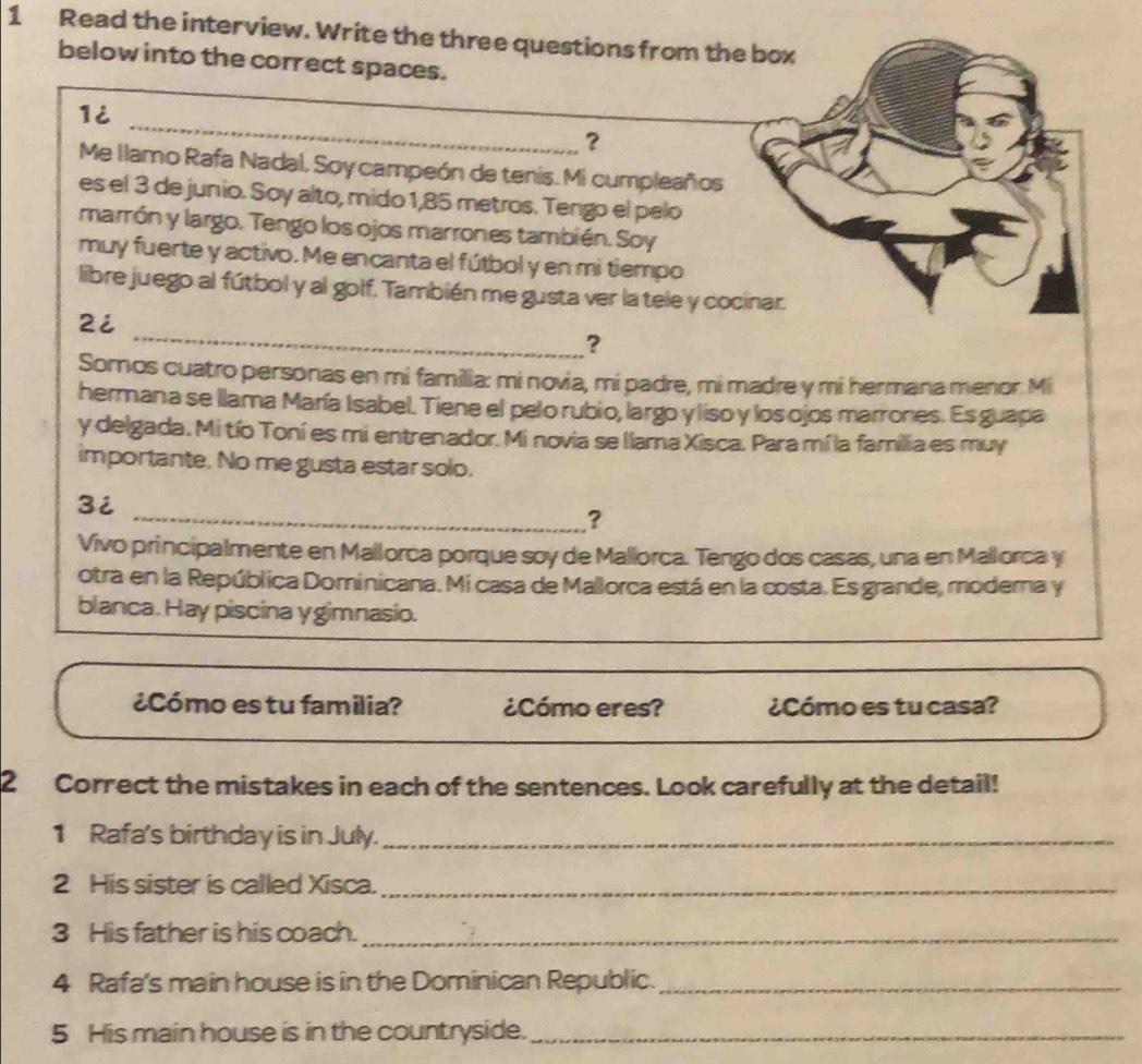 Read the interview. Write the three questions from the box 
below into the correct spaces. 
_ 
1i 
？ 
Me llamo Rafa Nadal, Soy campeón de tenis. Mi cumpleaños 
es el 3 de junio. Soy alto, mido 1,85 metros. Tengo el pelo 
marrón y largo. Tengo los ojos marrones también. Soy 
muy fuerte y activo. Me encanta el fútbol y en mi tiempo 
libre juego al fútbol y al golf. También me gusta ver la tele y cocinar. 
_ 
2i 
? 
Somos cuatro personas en mi familia: mi novia, mi padre, mi madre y mi hermana menor. Mi 
hermana se llama María Isabel. Tiene el pelo rubio, largo y liso y los ojos marrones. Es guapa 
y delgada. Mi tío Toní es mi entrenador. Mi novia se llama Xisca. Para mí la familia es muy 
importante. No me gusta estar solo. 
3i 
_? 
Vivo principalmente en Mallorca porque soy de Mallorca. Tengo dos casas, una en Mallorca y 
otra en la República Dominicana. Mi casa de Mallorca está en la costa. Es grande, moderna y 
blanca. Hay piscina y gimnasio. 
¿Cómo es tu familia? ¿Cómo eres? ¿Cómo es tu casa? 
2 Correct the mistakes in each of the sentences. Look carefully at the detail! 
1 Rafa's birthday is in July._ 
2 His sister is called Xisca._ 
3 His father is his coach._ 
4 Rafa's main house is in the Dominican Republic._ 
5 His main house is in the countryside._