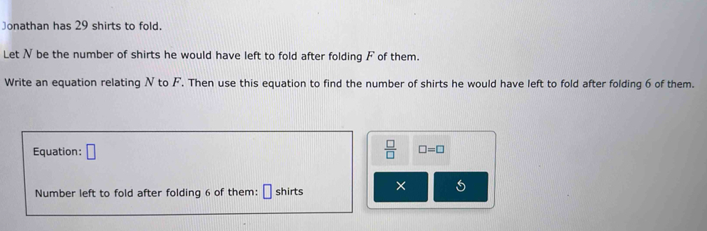 Jonathan has 29 shirts to fold. 
Let N be the number of shirts he would have left to fold after folding F of them. 
Write an equation relating N to F. Then use this equation to find the number of shirts he would have left to fold after folding 6 of them. 
Equation: □  □ /□   □ =□
Number left to fold after folding 6 of them: [ shirts
X