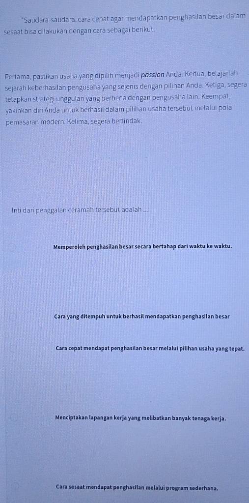 "Saudara-saudara, cara cepat agar mendapatkan penghasilan besar dalam
sesaat bisa dilakukan dengan cara sebagai berikut.
Pertama, pastikan usaha yang dipilih menjadi possion Anda. Kedua, belajarlah
sejarah keberhasilan pengusaha yang sejenis dengan pilihan Anda. Ketiga, segera
tetapkan strategi unggulan yang berbeda dengan pengusaha lain. Keempat.
yakinkan diri Anda untuk berhasil dalam pilihan usaha tersebut melalui pola
pemasaran modern. Kelima, segera bertindak.
Inti dari penggalan ceramah tersebut adalah ....
Memperoleh penghasilan besar secara bertahap dari waktu ke waktu.
Cara yang ditempuh untuk berhasil mendapatkan penghasilan besar
Cara cepat mendapat penghasilan besar melalui pilihan usaha yang tepat.
Menciptakan lapangan kerja yang melibatkan banyak tenaga kerja.
Cara sesaat mendapat penghasilan melalui program sederhana.