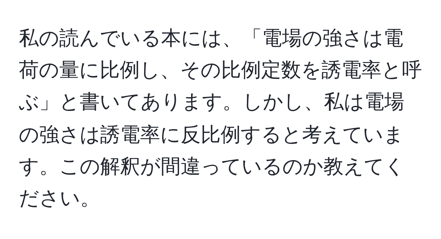 私の読んでいる本には、「電場の強さは電荷の量に比例し、その比例定数を誘電率と呼ぶ」と書いてあります。しかし、私は電場の強さは誘電率に反比例すると考えています。この解釈が間違っているのか教えてください。