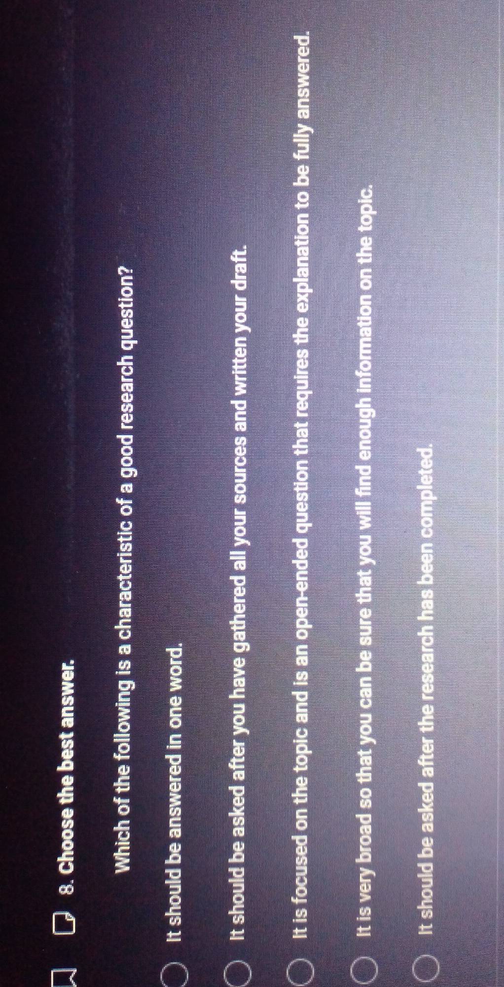 Choose the best answer.
Which of the following is a characteristic of a good research question?
It should be answered in one word.
It should be asked after you have gathered all your sources and written your draft.
It is focused on the topic and is an open-ended question that requires the explanation to be fully answered.
It is very broad so that you can be sure that you will find enough information on the topic.
It should be asked after the research has been completed.