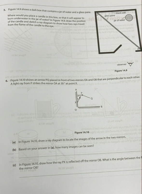 Figure 14.9 shows a dark box that contains a jar of water and a glass pane.
Where would you place a candle in this box, so that it will appear to
burn underwater in the jar of water? In Figure 14.9, draw the position
of the candle and sketch a ray diagram to show how two rays travel
from the flame of the candle to the eye.
observer
Figure 14.9
6. Figure 14.10 shows an arrow PQ placed in front of two mirrors OA and OB that are perpendicular to each other.
A light ray from P strikes the mirror OA at 30° ' at point X.
Figure 14.10
(a) In Figure 14.10, draw a ray diagram to locate the images of the arrow in the two mirrors.
_
(b) Based on your answer in (a), how many images can be seen?
(c) In Figure 14.10, draw how the ray PX is reflected off the mirror OB. What is the angle between the f
_the mirror OB?