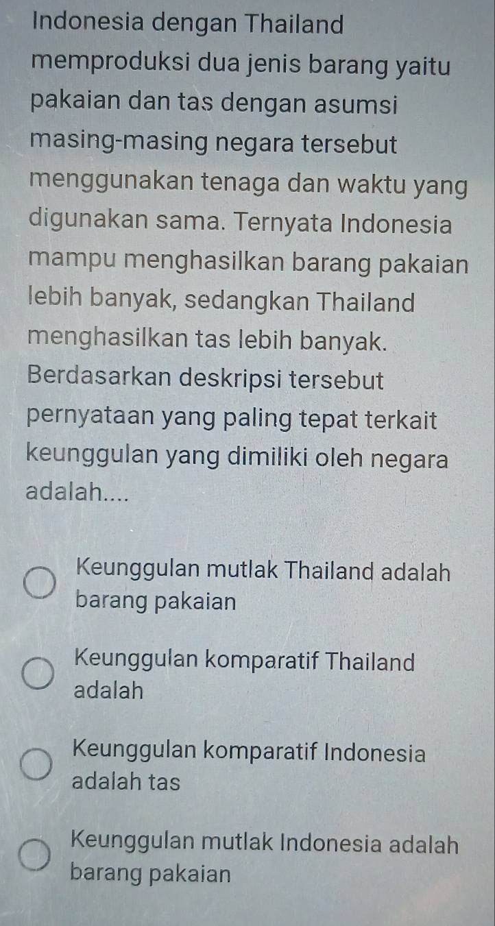 Indonesia dengan Thailand
memproduksi dua jenis barang yaitu
pakaian dan tas dengan asumsi
masing-masing negara tersebut
menggunakan tenaga dan waktu yang
digunakan sama. Ternyata Indonesia
mampu menghasilkan barang pakaian
lebih banyak, sedangkan Thailand
menghasilkan tas lebih banyak.
Berdasarkan deskripsi tersebut
pernyataan yang paling tepat terkait
keunggulan yang dimiliki oleh negara
adalah....
Keunggulan mutlak Thailand adalah
barang pakaian
Keunggulan komparatif Thailand
adalah
Keunggulan komparatif Indonesia
adalah tas
Keunggulan mutlak Indonesia adalah
barang pakaian