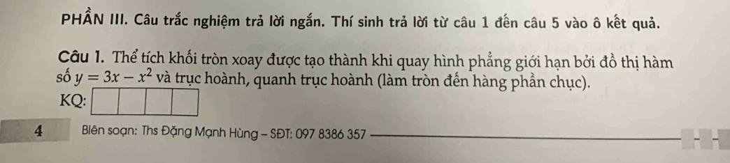 PHẨN III. Câu trắc nghiệm trả lời ngắn. Thí sinh trả lời từ câu 1 đến câu 5 vào ô kết quả. 
Câu 1. Thể tích khối tròn xoay được tạo thành khi quay hình phẳng giới hạn bởi đồ thị hàm 
số y=3x-x^2 và trục hoành, quanh trục hoành (làm tròn đến hàng phần chục). 
KQ: 
4 * Bliên soạn: Ths Đặng Mạnh Hùng - SĐT: 097 8386 357