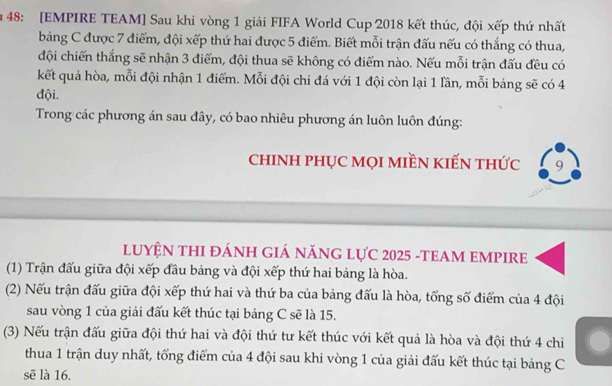 48: [EMPIRE TEAM] Sau khi vòng 1 giải FIFA World Cup 2018 kết thúc, đội xếp thứ nhất 
bảng C được 7 điểm, đội xếp thứ hai được 5 điểm. Biết mỗi trận đấu nếu có thắng có thua, 
đội chiến thắng sẽ nhận 3 điểm, đội thua sẽ không có điểm nào. Nếu mỗi trận đấu đều có 
kết quả hòa, mỗi đội nhận 1 điểm. Mỗi đội chi đá với 1 đội còn lại 1 lần, mỗi bảng sẽ có 4
đội. 
Trong các phương án sau đây, có bao nhiêu phương án luôn luôn đúng: 
chINH pHỤC MọI MIềN KIẾN thức 9 
LUYỆN THI đÁNH GIÁ năNG LựC 2025 -TEAM EMPIRE 
(1) Trận đấu giữa đội xếp đầu bảng và đội xếp thứ hai bảng là hòa. 
(2) Nếu trận đấu giữa đội xếp thứ hai và thứ ba của bảng đấu là hòa, tổng số điểm của 4 đội 
sau vòng 1 của giải đấu kết thúc tại bảng C sẽ là 15. 
(3) Nếu trận đấu giữa đội thứ hai và đội thứ tư kết thúc với kết quả là hòa và đội thứ 4 chỉ 
thua 1 trận duy nhất, tổng điểm của 4 đội sau khi vòng 1 của giải đấu kết thúc tại bảng C 
sẽ là 16.