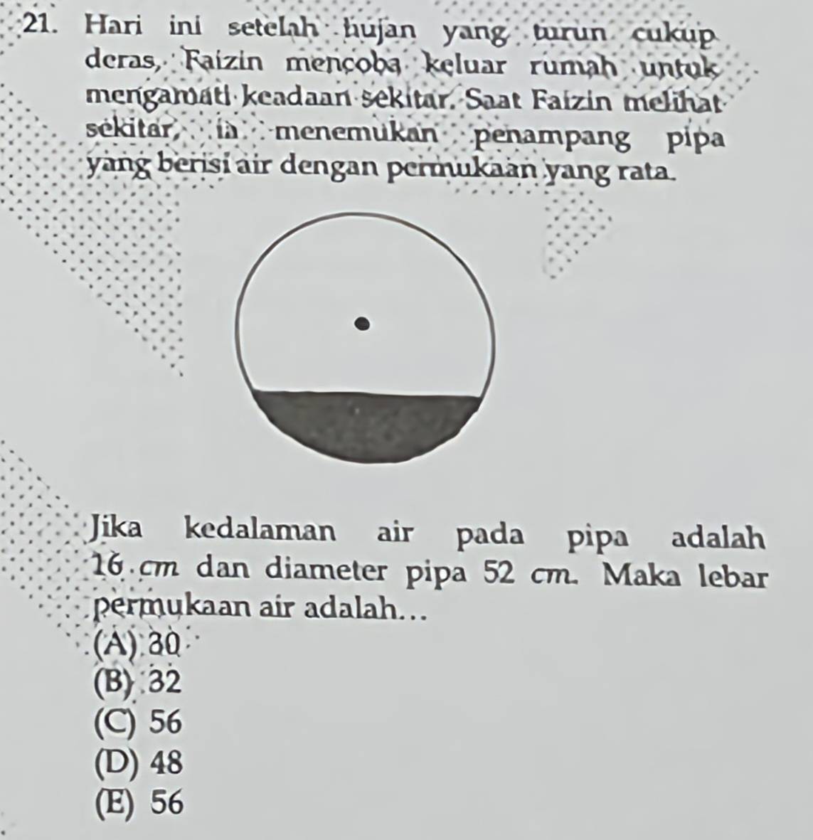 Hari ini setelah hujan yang turun cukup
deras, Faizin mençoba keluar rumah untuk
mengamati keadaan sekitar. Saat Faizin melihat
sékitarlà menemukan penampang pipa
yang berisi air dengan permukaan yang rata.
Jika kedalaman air pada pipa adalah
16 cm dan diameter pipa 52 cm. Maka lebar
permukaan air adalah..
(A) 30
(B) 32
(C) 56
(D) 48
(E) 56