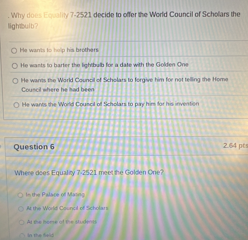 Why does Equality 7-2521 decide to offer the World Council of Scholars the
lightbulb?
He wants to help his brothers
He wants to barter the lightbulb for a date with the Golden One
He wants the World Council of Scholars to forgive him for not telling the Home
Council where he had been
He wants the World Council of Scholars to pay him for his invention
Question 6 2.64 pts
Where does Equality 7-2521 meet the Golden One?
In the Palace of Mating
At the World Council of Scholars
At the home of the students
In the field