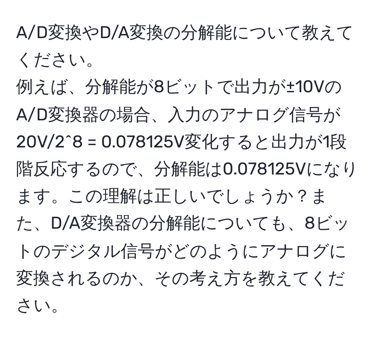 A/D変換やD/A変換の分解能について教えてください。  
例えば、分解能が8ビットで出力が±10VのA/D変換器の場合、入力のアナログ信号が20V/2^8 = 0.078125V変化すると出力が1段階反応するので、分解能は0.078125Vになります。この理解は正しいでしょうか？また、D/A変換器の分解能についても、8ビットのデジタル信号がどのようにアナログに変換されるのか、その考え方を教えてください。