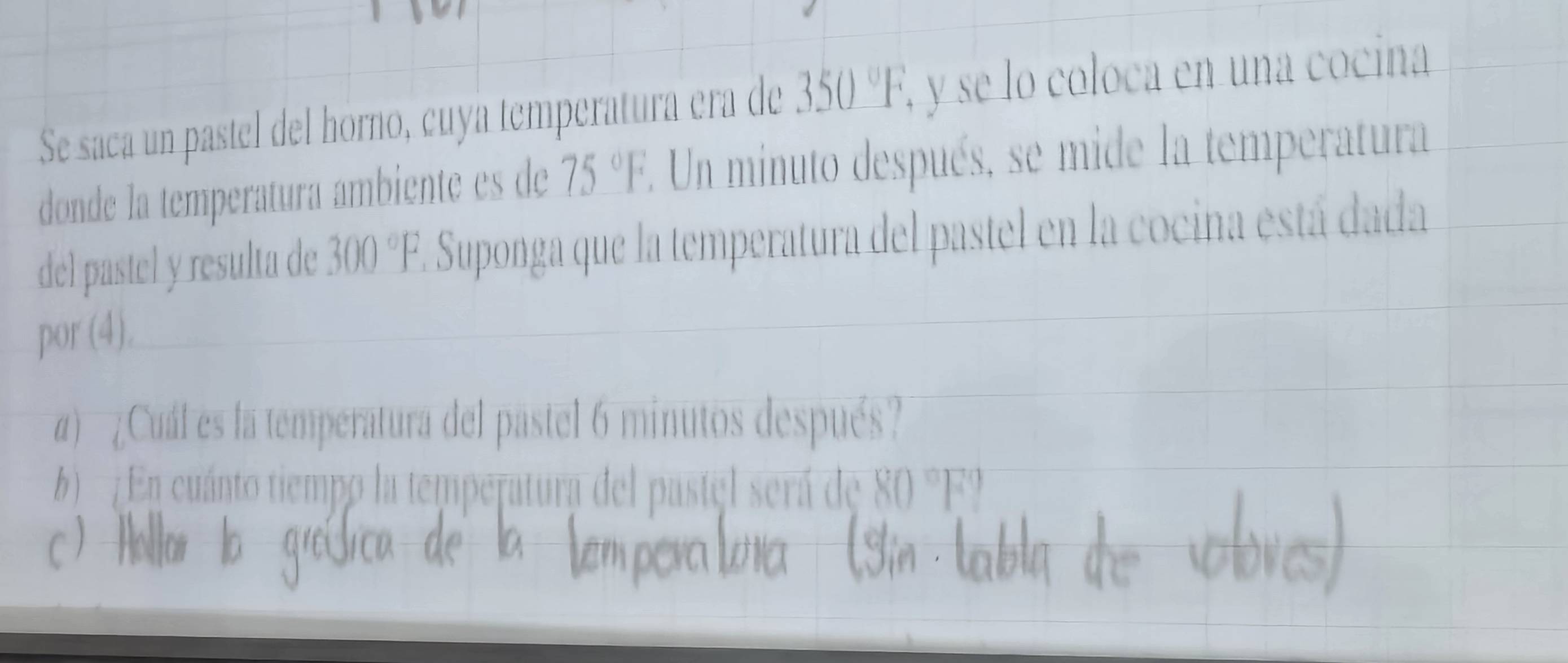 Se saca un pastel del horno, cuya temperatura era de 350°F , y se lo coloca en una cocina 
donde la temperatura ambiente es de 75°F E. Un minuto después, se mide la temperatura 
del pastel y resulta de 300°F. E. Suponga que la temperatura del pastel en la cocina está dada 
por (4). 
) ¿Cuál es la temperatura del pastel 6 minutos después? 
6 En cuánto tiempo la temperatura del pastel será de 80°F°
