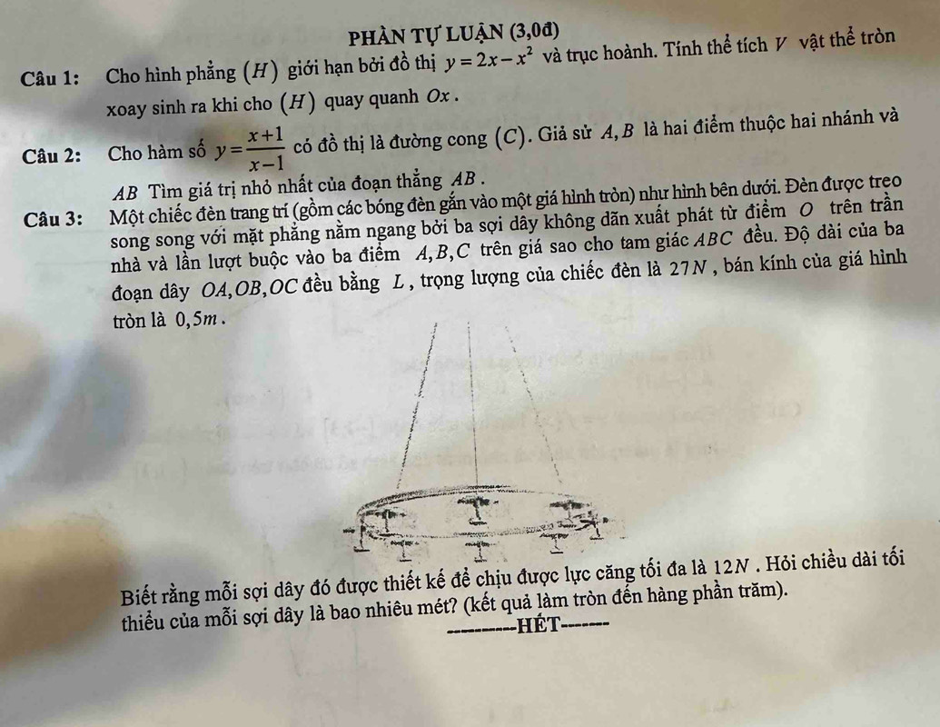 phần tự luận (3,0d)
Câu 1: Cho hình phẳng (H) giới hạn bởi đồ thị y=2x-x^2 và trục hoành. Tính thể tích V vật thể tròn
xoay sinh ra khi cho (H) quay quanh Ox.
Câu 2: Cho hàm số y= (x+1)/x-1  có đồ thị là đường cong (C). Giả sử A, B là hai điểm thuộc hai nhánh và
AB Tìm giá trị nhỏ nhất của đoạn thẳng AB.
Câu 3: Một chiếc đèn trang trí (gồm các bóng đèn gắn vào một giá hình tròn) như hình bên dưới. Đèn được trẹo
song song với mặt phẳng nằm ngang bởi ba sợi dây không dãn xuất phát từ điểm O trên trần
nhà và lần lượt buộc vào ba điểm A, B, C trên giá sao cho tam giác ABC đều. Độ dài của ba
đoạn dây OA,OB,OC đều bằng L , trọng lượng của chiếc đèn là 27N , bán kính của giá hình
tròn là 0,5m.
The
Biết rằng mỗi sợi dây đó được thiết kế đề chịu được lực căng tối đa là 12N. Hỏi chiều dài tối
thiểu của mỗi sợi dây là bao nhiêu mét? (kết quả làm tròn đến hàng phần trăm).
hét