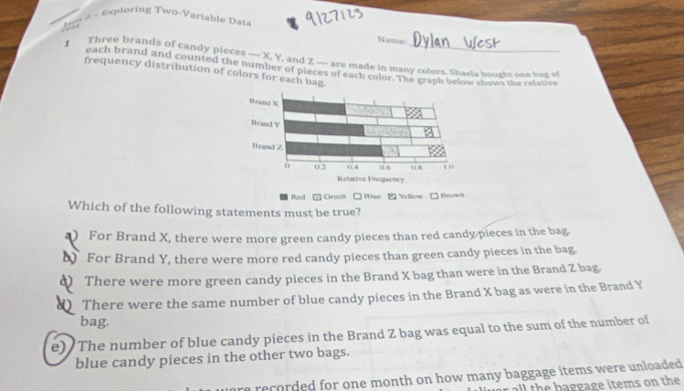 A o 2 - Exploring Two-Variable Data
Name
Three brands of candy pieces — X, Y, and Z — are made in many colors. Shaeia bought one bax of
each brand and counted the number of pieces of each color. The graph below shows the relative
frequency distribution of colors for each bag
■ Rad □ Green □ Blue 2 Yellow □ Brown
Which of the following statements must be true?
*) For Brand X, there were more green candy pieces than red candy pieces in the bag.
) For Brand Y, there were more red candy pieces than green candy pieces in the bag
d) There were more green candy pieces in the Brand X bag than were in the Brand Z bag.
d There were the same number of blue candy pieces in the Brand X bag as were in the Brand Y
bag.
e) The number of blue candy pieces in the Brand Z bag was equal to the sum of the number of
blue candy pieces in the other two bags.
recorded for one month on how many baggage items were unloaded .
r all the baggage items on the