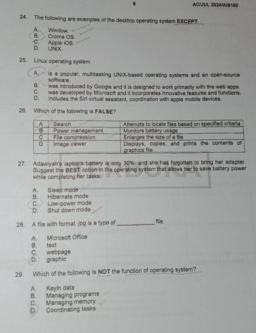 AC/JUL 2024/AIS160
24. The following are examples of the desktop operating system EXCEPT
A. Window.
B. Crome OS.
C. Apple iOS.
D. UNIX.
25. Linux operating system
A. is a popular, multitasking UNIX-based operating systems and an open-source
software.
B. was introduced by Google and it is designed to work primarily with the web apps.
C. was developed by Microsoft and it incorporates innovative features and functions.
D. includes the Siri virtual assistant, coordination with apple mobile devices.
26. Which of the following is FALSE?
27. Adawiyah's laptop's battery is only 30%, and she has forgotten to bring her adapter.
Suggest the BEST option in the operating system that allows her to save battery power
while completing her tasks.
A. Sleep mode
B. Hibernate mode
C. Low-power mode
D. Shut down mode
28. A file with format .jpg is a type of_
file.
A. Microsoft Office
B. text
C. webpage
D. graphic
29. Which of the following is NOT the function of operating system?
A. Keyin data
B. Managing programs
C Managing memory
D Coordinating tasks