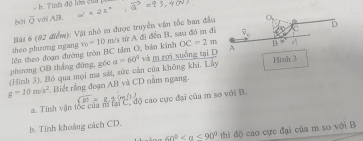 Tính độ lớn củ 
bởi overline Q với AB.
theo phương ngang  Bài 6 (02 điểm): Vật nhỏ m được truyền vận tốc ban đầu
OC=2m
phương OB thắng đứng, géc lên theo đoạn đường tròn BC tâm O, bản kính v_0=10m / từ A đi đễn B, sau đó m đi
(Hình 3). Bỏ qua mọi ma sát, sức cản của không khí. Lấy a=60° và m rợi xuống tại D Hình 3
g=10m/s^2 Biết rằng đoạn AB và CD nằm ngang.
a. Tính vận tốc của mí tai C, độ cao cực đại của m so với B.
b. Tính khoảng cách CD.
60° <90° thì đô cao cực đại của m so với B