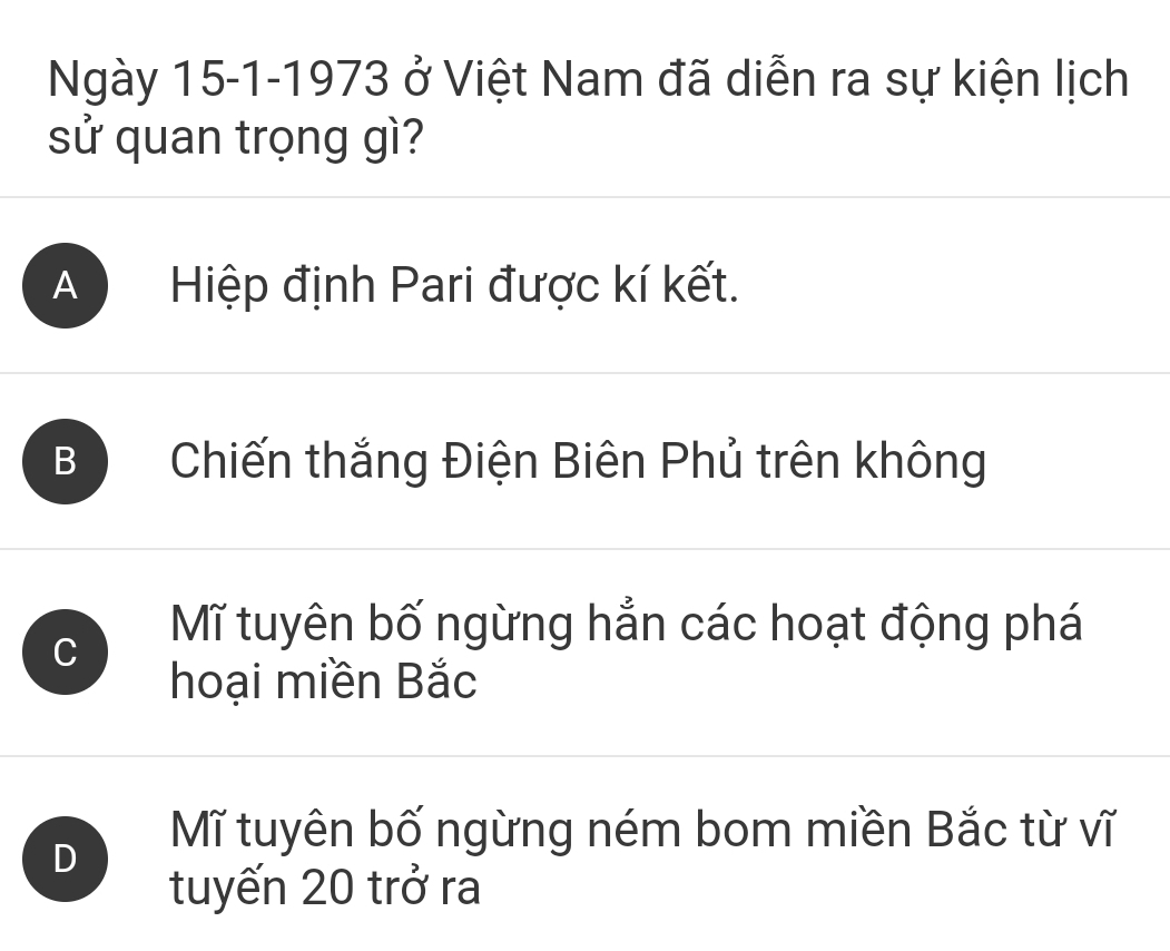 Ngày 15-1-1973 ở Việt Nam đã diễn ra sự kiện lịch
sử quan trọng gì?
A Hiệp định Pari được kí kết.
B Chiến thắng Điện Biên Phủ trên không
C
Mĩ tuyên bố ngừng hẳn các hoạt động phá
hoại miền Bắc
D
Mĩ tuyên bố ngừng ném bom miền Bắc từ vĩ
tuyến 20 trở ra