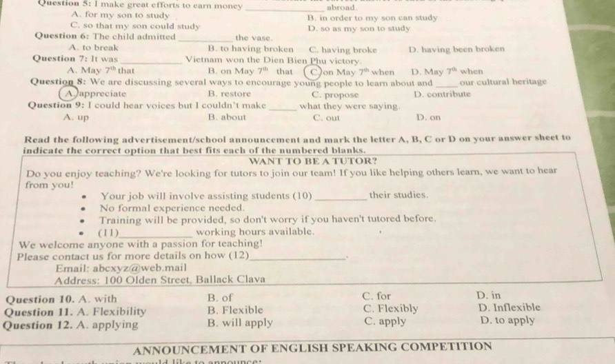 make great efforts to earn moncy _abroad.
A. for my son to study B. in order to my son can study
C. so that my son could study D. so as my son to study
_
Question 6: The child admitted the vase.
A. to break B. to having broken C. having broke
Question 7: It was_ Vietnam won the Dien Bien Phu victory. D. having been broken
A. May 7^(th) that B. on May 7^(th) that CJon May 7^(th) when D. May 7^(th) when
Question 8: We are discussing several ways to encourage young people to learn about and_ our cultural heritage
A appreciate B. restore C. propose D. contribute
Question 9: I could hear voices but I couldn’t make _what they were saying.
A. up B. about C. out D. on
Read the following advertisement/school announcement and mark the letter A, B, C or D on your answer sheet to
indicate the correct option that best fits each of the numbered blanks.
WANT TO BE A TUTOR?
Do you enjoy teaching? We're looking for tutors to join our team! If you like helping others learn, we want to hear
from you!
Your job will involve assisting students (10) _their studies.
No formal experience needed.
Training will be provided, so don't worry if you haven't tutored before.
(11)_ working hours available.
We welcome anyone with a passion for teaching!
Please contact us for more details on how (12)_
Email: abcxyz@web.mail
Address: 100 Olden Street, Ballack Clava
Question 10. A. with B. of C. for D. in
Question 11. A. Flexibility B. Flexible C. Flexibly D. Inflexible
Question 12. A. applying B. will apply C. apply D. to apply
ANNOUNCEMENT OF ENGLISH SPEAKING COMPETITION