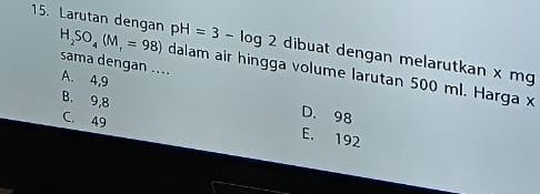 pH=3-log 2 dibuat dengan melarutkan x mg
15. Larutan dengan H_2SO_4(M_r=98) dalam air hingga volume larutan 500 ml. Harga x
sama dengan ....
A. 4,9 D. 98
B. 9,8
C. 49
E. 192