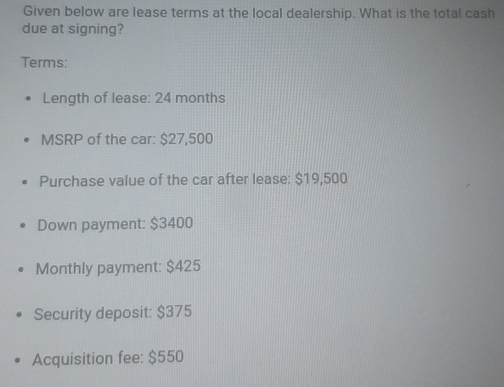 Given below are lease terms at the local dealership. What is the total cash 
due at signing? 
Terms: 
Length of lease: 24 months
MSRP of the car: $27,500
Purchase value of the car after lease: $19,500
Down payment: $3400
Monthly payment: $425
Security deposit: $375
Acquisition fee: $550