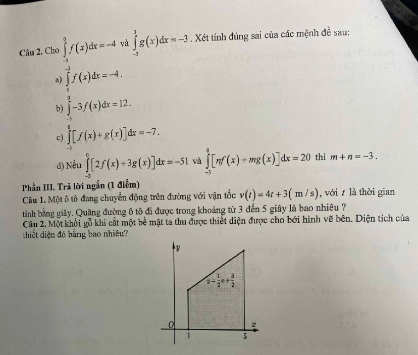 Ch ∈tlimits _(-3)^0g(x)dx=-3. Xét tính đúng sai của các mệnh đề sau:
)∈tlimits _0^(1f(x)dx=-4, ∈tlimits _2^5f(x)dx=-4,endarray).
à
a
b) ∈tlimits _(-3)^0-3f(x)dx=12.
c) ∈tlimits _(-3)^0[f(x)+g(x)]dx=-7.
d) Nếu ∈tlimits _(-3)^0[2f(x)+3g(x)]dx=-51 và ∈tlimits _(-3)^0[nf(x)+mg(x)]dx=20 thì m+n=-3.
Phần III. Trả lời ngắn (1 điểm)
Câu 1. Một ô tô đang chuyển động trên đường với vận tốc v(t)=4t+3(m/s) , với t là thời gian
tính bằng giây. Quãng đường ô tô đi được trong khoảng từ 3 đến 5 giây là bao nhiêu ?
Câu 2. Một khối gỗ khi cắt một bề mặt ta thu được thiết diện được cho bới hình vẽ bên. Diện tích của
thiết diện đó bằng bao nhiêu?