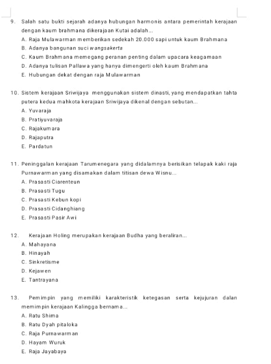 Salah satu bukti sejarah adanya hubungan harmonis antara pemerintah kerajaan
dengan kaum brahmana dikerajaan Kutai adalah...
A. Raja Mulawarman memberikan sedekah 20.000 sapi untuk kaum Brahmana
B. Adanya bangunan suci wangsakerta
C. Kaum Brahmana memegang peranan penting dalam upacara keagamaan
D. Adanya tulisan Pallawa yang hanya dimengerti oleh kaum Brahmana
E. Hubungan dekat dengan raja Mulawarman
10. Sistem kerajaan Sriwijaya menggunakan sistem dinasti, yang mendapatkan tahta
putera kedua mahkota kerajaan Sriwijaya dikenal dengan sebutan...
A. Yuvaraja
B. Pratiyuvaraja
C. Rajakumara
D. Rajaputra
E. Pardatun
11. Peninggalan kerajaan Tarumenegara yang didalamnya berisikan telapak kaki raja
Purnawarman yang disamakan dalam titisan dewa Wisnu...
A. Prasasti Ciarenteun
B. Prasasti Tugu
C. Prasasti Kebun kopi
D. Prasasti Cidanghiang
E. Prasasti Pasir Awi
12. Kerajaan Holing merupakan kerajaan Budha yang beraliran...
A. Mahayana
B. H in ay a h
C. Sinkretisme
D. Kejawen
E. Tantrayana
13. Pemimpin yang memiliki karakteristik ketegasan serta kejujuran dalan
memimpin kerajaan Kalingga bernama...
A. Ratu Shima
B. Ratu Dyah pitaloka
C. Raja Purnawarm an
D. Hayam Wuruk
E. Raja Jayabaya