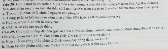 không chua mách vòng
gNO_3
Câu 28. Cho 1 mol hydrocarbon X ( ở điều kiện thường là chất khí ) tác dụng với dung dịch AgN dự trong
NH3 đến phản ứng hoàn toàn thì thấy có 2 mol AgNO_3 tham gia phản ứng và có kết tủa màu vàng nhạt tạo ra.
a. Trong một phân tử X chứa 2 nguyên tử hydrogen.
b. Trong phân tử kết tủa màu vàng nhạt chiếm 90% hoặc 81, 82% khối lượng Ag.
e. Hydrocarbon X có tên là acetylene.
d. Chất X có cấu tạo mạch thăng.
Câu 29. Cho một miếng đất đèn (giả sử chứa 100% calcium carbide) vào nước dư được dung dịch X và khí Y.
Đốt cháy hoàn toàn khí Y. Sản phẩm cháy cho rất từ từ qua dung dịch X.
a. Hợp chất có công thức phân tử C_3H_4 cùng dãy đồng đẳng với khí Y.
b. Toàn bộ sản phẩm cháy của Y cho từ từ qua dung dịch X thu được kết tủa.