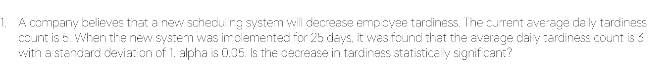 A company believes that a new scheduling system will decrease employee tardiness. The current average daily tardiness 
count is 5. When the new system was implemented for 25 days, it was found that the average daily tardiness count is 3
with a standard deviation of 1. alpha is 0.05. Is the decrease in tardiness statistically significant?