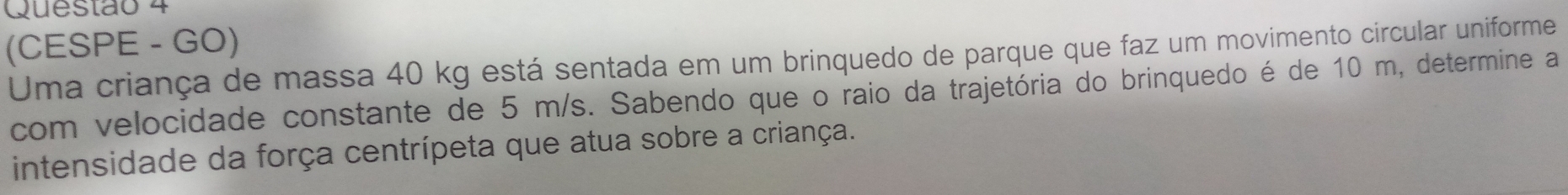 (CESPE - GO) 
Uma criança de massa 40 kg está sentada em um brinquedo de parque que faz um movimento circular uniforme 
com velocidade constante de 5 m/s. Sabendo que o raio da trajetória do brinquedo é de 10 m, determine a 
intensidade da força centrípeta que atua sobre a criança.