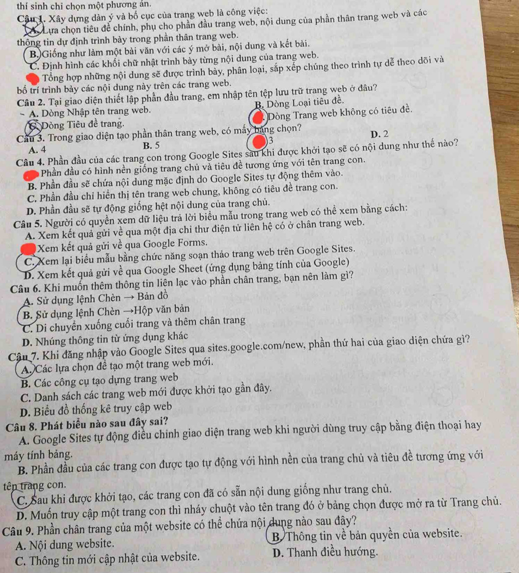 thí sinh chỉ chọn một phương án.
Câu 1. Xây dựng dàn ý và bố cục của trang web là công việc:
Có Lựa chọn tiêu đề chính, phụ cho phần đầu trang web, nội dung của phần thân trang web và các
thông tin dự định trình bày trong phần thân trang web.
B.)Giống như làm một bài văn với các ý mở bài, nội dung và kết bài.
C. Định hình các khối chữ nhật trình bày từng nội dung của trang web.
Tổng hợp những nội dung sẽ được trình bày, phân loại, sắp xếp chúng theo trình tự dễ theo dõi và
bố trí trình bày các nội dung này trên các trang web.
Câu 2. Tại giao diện thiết lập phần đầu trang, em nhập tên tệp lưu trữ trang web ở đâu?
~ A. Dòng Nhập tên trang web. B. Dòng Loại tiêu đề.
Dòng Tiêu đề trang. Dòng Trang web không có tiêu đề.
Cầu 3. Trong giao diện tạo phần thân trang web, có mấy bảng chọn?
A. 4 B. 5 3 D. 2
Câu 4. Phần đầu của các trang con trong Google Sites sau khi được khởi tạo sẽ có nội dung như thế nào?
Phần đầu có hình nền giống trang chủ và tiêu đề tương ứng với tên trang con.
B. Phần đầu sẽ chứa nội dung mặc định do Google Sites tự động thêm vào.
C. Phần đầu chỉ hiển thị tên trang web chung, không có tiêu đề trang con.
D. Phần đầu sẽ tự động giống hệt nội dung của trang chủ.
Câu 5. Người có quyền xem dữ liệu trả lời biểu mẫu trong trang web có thể xem bằng cách:
A. Xem kết quả gửi về qua một địa chỉ thư điện tử liên hệ có ở chân trang web.
Xem kết quả gửi về qua Google Forms.
C. Xem lại biểu mẫu bằng chức năng soạn thảo trang web trên Google Sites.
D. Xem kết quả gửi về qua Google Sheet (ứng dụng bảng tính của Google)
Câu 6. Khi muốn thêm thông tin liện lạc vào phần chân trang, bạn nên làm gì?
A. Sử dụng lệnh Chèn → Bản đồ
B. Sử dụng lệnh Chèn →Hộp văn bản
C. Di chuyền xuống cuối trang và thêm chân trang
D. Nhúng thông tin từ ứng dụng khác
Cậu 7. Khi đăng nhập vào Google Sites qua sites.google.com/new, phần thứ hai của giao diện chứa gì?
A Các lựa chọn để tạo một trang web mới.
B. Các công cụ tạo dựng trang web
C. Danh sách các trang web mới được khởi tạo gần đây.
D. Biểu đồ thống kê truy cập web
Câu 8. Phát biểu nào sau đây sai?
A. Google Sites tự động điều chinh giao diện trang web khi người dùng truy cập bằng điện thoại hay
máy tính bảng.
B. Phần đầu của các trang con được tạo tự động với hình nền của trang chủ và tiêu đề tương ứng với
tên trang con.
C. Sau khi được khởi tạo, các trang con đã có sẵn nội dung giống như trang chủ.
D. Muốn truy cập một trang con thì nháy chuột vào tên trang đó ở bảng chọn được mở ra từ Trang chủ.
Câu 9. Phần chân trang của một website có thể chứa nội dung nào sau đây?
A Nội dung website. B Thông tin về bản quyền của website.
C. Thông tin mới cập nhật của website.
D. Thanh điều hướng.
