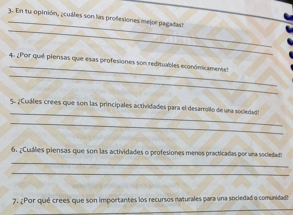 En tu opinión, ¿cuáles son las profesiones mejor pagadas? 
_ 
_ 
4. ¿Por qué piensas que esas profesiones son redituables económicamente? 
_ 
_ 
5. ¿Cuáles crees que son las principales actividades para el desarrollo de una sociedad? 
_ 
6. ¿Cuáles piensas que son las actividades o profesiones menos practicadas por una sociedad? 
_ 
_ 
7. ¿Por qué crees que son importantes los recursos naturales para una sociedad o comunidad? 
_