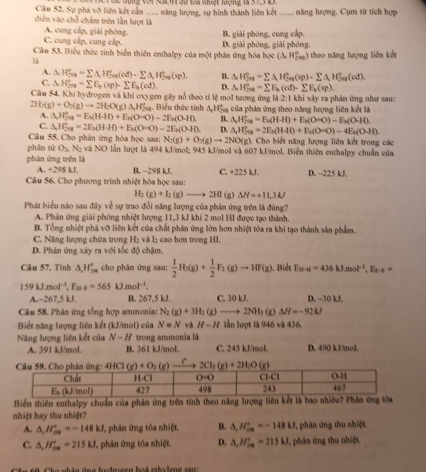 HC T ác  đụng với NãOH đư toa nhệt lượng là 37,3 k.
Câu 52. Sự phá võ liên kết cần ..... năng lượng, sự hình thành liên kết ...... năng lượng. Cụm từ tích hợp
diễn vào chỗ chấm trên lằn lượt là
A. cung cấp, giải phóng.
B. giải phóng, cung cấp.
C. cung cấp, cung cấp.
D. giải phóng, giải phóng.
Câu 53. Biểu thức tính biến thiên enthalpy của một phản ứng hóa học (△ _rH_(298)^o) theo năng lượng liên kết
là
A. △ H_(208)°=sumlimits △ H_(208)°(cd)-sumlimits △ H_(208)°(sp).
B. △ _rH_(208)°=sumlimits 4H_(208)°(sp)-sumlimits 4H_(208)°(cd).
C. △ H_(208)°=sumlimits E_b(sp)-sumlimits E_b(cd).
D. △ _rH_(208)°=sumlimits E_b(cd)-sumlimits E_b(sp).
Câu 54. Khí hydrogen và khí oxygen gây nổ theo tỉ lhat xi  mol tương ứng là 2:1 khi xảy ra phản ứng như sau:
2H_2(g)+O_2(g)to 2H_2O(g)△ _rH_2^((circ);. Biểu thức tính △ _r)H_2^((circ)) : của phản ứng theo năng lượng liên kết là
A. △ _rH_(208)°=E_h(H-H)+E_h(O=O)-2E_h(O-H). B. △ _rH_2^((circ)=E_h)(H-H)+E_h(O-O)-E_h(O-H).
C. △ _rH_(208)°=2E_h(H-H)+E_h(O=O)-2E_h(O-H). D. △ _rH_2^(oo_8)=2E_b(H-H)+E_b(O-O)-4E_b(O-H).
Câu 55. Cho phản ứng hóa học sau: N_2(g)+O_2(g)to 2NO(g). 4. Cho biết năng lượng liên kết trong các
phân tử O_2,N_2 và NO lần lượt là 494 kJ/mol; 945 kJ/mol và 607 kJ/mol. Biến thiên enthalpy chuẩn của
phản ứng trên là
A. +298 kJ. B. −298 kJ. C. +225 kJ. D. -225 kJ.
Câu 56. Cho phương trình nhiệt hóa học sau:
H_2(g)+I_2(g)to 2H Delta H=+11.3kJ
Phát biểu nào sau đây về sự trao đổi năng lượng của phản ứng trên là đủng?
A. Phản ứng giải phóng nhiệt lượng 11,3 kJ khi 2 mol HI được tạo thành.
B. Tổng nhiệt phá vỡ liên kết của chất phản ứng lớn hơn nhiệt tỏa ra khi tạo thành sản phẩm.
C. Năng lượng chứa trong H2 và I2 cao hơn trong HI.
D. Phản ứng xảy ra với tốc độ chậm.
Câu 57. Tính △ _rH_(298)^o cho phản ứng sau:  1/2 H_2(g)+ 1/2 F_2(g)to HF(g) ). Biết E_H-H=436kJ.mol^(-1),E_F-F=
159kJ.mol^(-1),E_H-F=565 kJ.mol^(-1).
A.-267,5 kJ. B. 267,5 kJ. C. 30 kJ. D. -30 kJ.
Câu 58. Phản ứng tổng hợp ammonia: N_2(g)+3H_2(g)to 2NH_3(g)Delta H=-92kJ
Biết năng lượng liên kết (kJ/mol) của N=N và H-H lần lượt là 946 và 436.
Năng lượng liên kết của N-H trong ammonia là
A. 391 kJ/mol. B. 361 kJ/mol. C. 245 kJ/mol. D. 490 kJ/mol.
1°
Biến thiên enthalpy chuẩn của phản ứng trên tính theo năng lượng liên kết là bao nh
nhiệt hay thu nhiệt?
A. △ ,H_(208)°=-148kJ ' phân ứng tôa nhiệt. B. △ _rH_(298)°=-148kJ , phản ứng thu nhiệt.
D.
C. △ ,H_(298)°=215kJ , phản ứng tỏa nhiệt. △ _1H_(208)°=215kJ , phản ứng thu nhiệt.
60 Cho nhản ứng hydrogen hoá ethylene sau:
