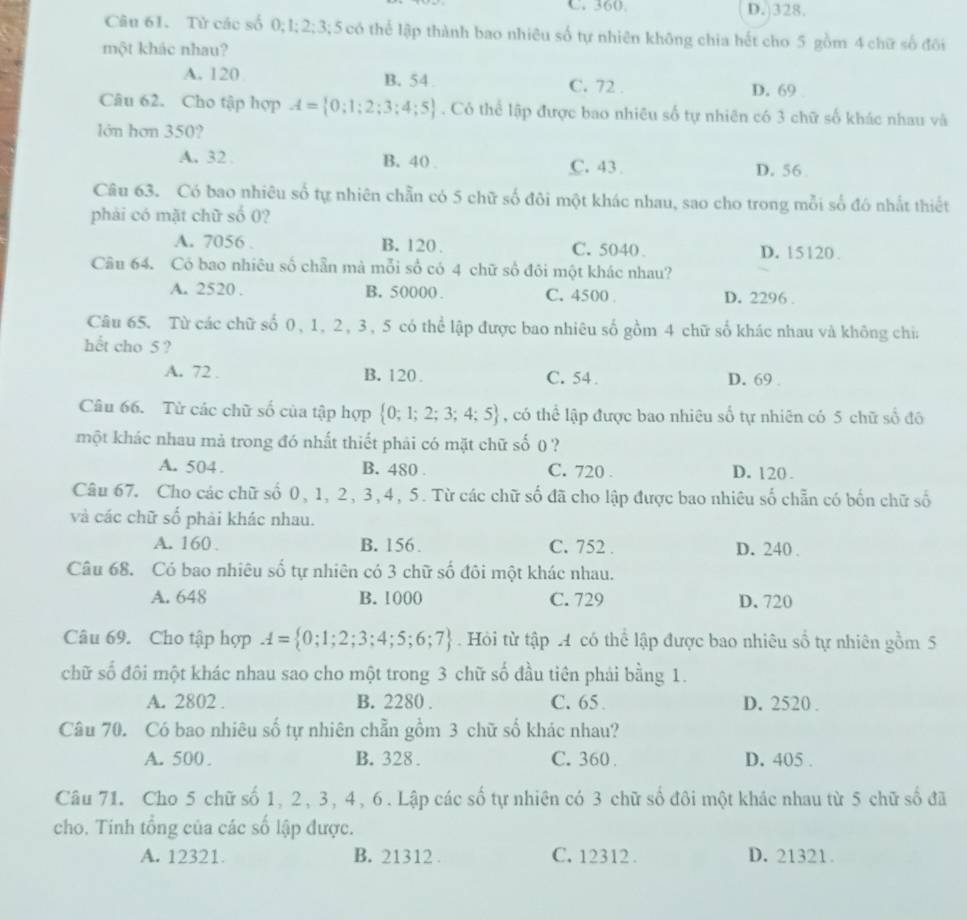 C. 360 D.328.
Câu 61. Tử các số 0:1:2:3: 5 có thể lập thành bao nhiêu số tự nhiên không chia hết cho 5 gồm 4 chữ số đôi
một khác nhau?
A. 120 B. 54 C. 72 . D. 69
Câu 62. Cho tập hợp A= 0;1;2;3;4;5. Có thể lập được bao nhiêu số tự nhiên có 3 chữ số khác nhau và
lớn hơn 350?
A. 32 B. 40 . C. 43 D. 56
Câu 63. Có bao nhiêu số tự nhiên chẵn có 5 chữ số đôi một khác nhau, sao cho trong mỗi số đó nhất thiết
phải có mặt chữ số 0?
A. 7056 B. 120 . C. 5040 D. 15120
Câu 64. Có bao nhiêu số chẵn mà mỗi số có 4 chữ số đôi một khác nhau?
A. 2520 . B. 50000 . C. 4500 D. 2296 .
Câu 65. Từ các chữ số 0, 1, 2, 3, 5 có thể lập được bao nhiêu số gồm 4 chữ số khác nhau và không chia
hết cho 5 ?
A. 72 . B. 120 . C. 54. D. 69 .
Câu 66. Từ các chữ số của tập hợp  0;1;2;3;4;5 , có thể lập được bao nhiêu số tự nhiên có 5 chữ số đô
một khác nhau mả trong đó nhất thiết phải có mặt chữ số () ?
A. 504 . B. 480 . C. 720 . D. 120 .
Câu 67. Cho các chữ số 0, 1, 2, 3, 4, 5. Từ các chữ số đã cho lập được bao nhiêu số chẵn có bốn chữ số
và các chữ số phải khác nhau.
A. 160 . B. 156 . C. 752 . D. 240 .
Câu 68. Có bao nhiêu số tự nhiên có 3 chữ số đôi một khác nhau.
A. 648 B.1000 C. 729 D. 720
Câu 69. Cho tập hợp A= 0;1;2;3;4;5;6;7. Hỏi từ tập A có thể lập được bao nhiêu số tự nhiên gồm 5
chữ số đôi một khác nhau sao cho một trong 3 chữ số đầu tiên phải bằng 1.
A. 2802 . B. 2280 . C. 65 D. 2520 .
Câu 70. Có bao nhiêu số tự nhiên chẵn gồm 3 chữ số khác nhau?
A. 500 . B. 328 . C. 360 D. 405 .
Câu 71. Cho 5 chữ số 1, 2, 3, 4, 6. Lập các số tự nhiên có 3 chữ số đôi một khác nhau từ 5 chữ số đã
cho. Tinh tổng của các số lập được.
A. 12321 B. 21312 . C. 12312 . D. 21321