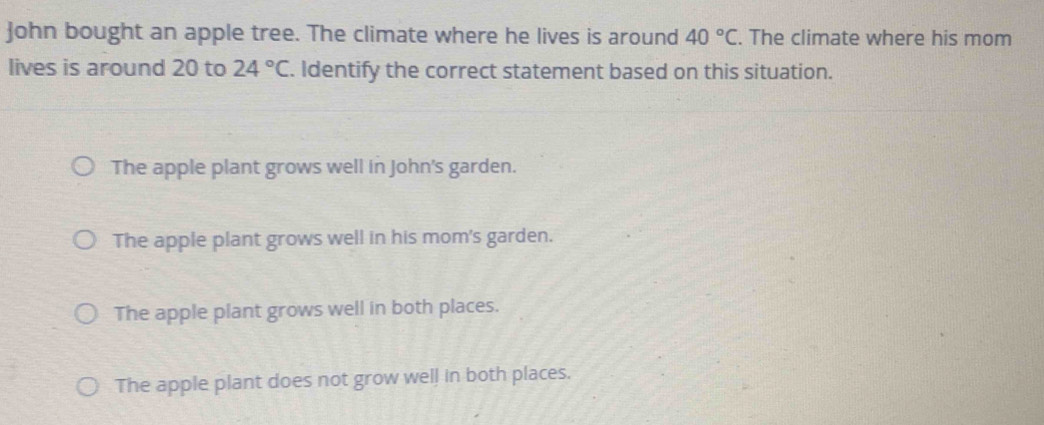 John bought an apple tree. The climate where he lives is around 40°C. The climate where his mom
lives is around 20 to 24°C. Identify the correct statement based on this situation.
The apple plant grows well in John's garden.
The apple plant grows well in his mom's garden.
The apple plant grows well in both places.
The apple plant does not grow well in both places.