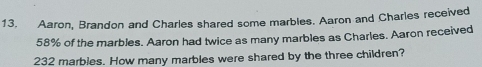 13, Aaron, Brandon and Charles shared some marbles. Aaron and Charles received
58% of the marbles. Aaron had twice as many marbles as Charles. Aaron received
232 marbles. How many marbles were shared by the three children?