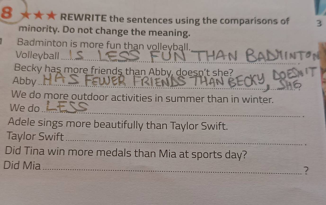 REWRITE the sentences using the comparisons of 3
minority. Do not change the meaning. 
Badminton is more fun than volleyball. 
Volleyball_ 
_ 
Becky has more friends than Abby, doesn't she? 
Abby_ 
We do more outdoor activities in summer than in winter. 
We do_ 
Adele sings more beautifully than Taylor Swift. 
Taylor Swift_ 
Did Tina win more medals than Mia at sports day? 
Did Mia_ 
?