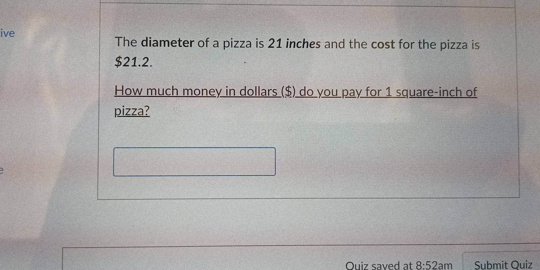 ive 
The diameter of a pizza is 21 inches and the cost for the pizza is
$21.2. 
How much money in dollars ($) do you pay for 1 square-inch of 
pizza? 
Quiz saved at 8:52 am Submit Quiz